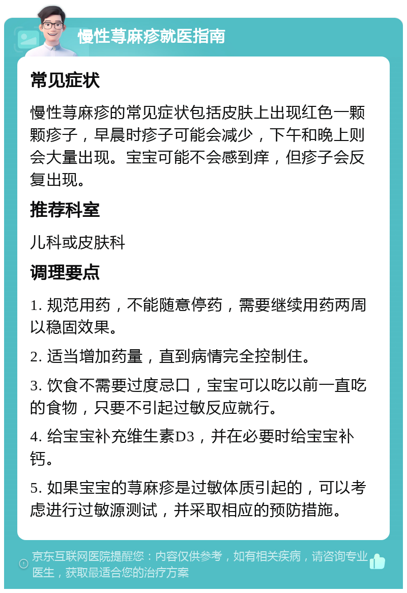 慢性荨麻疹就医指南 常见症状 慢性荨麻疹的常见症状包括皮肤上出现红色一颗颗疹子，早晨时疹子可能会减少，下午和晚上则会大量出现。宝宝可能不会感到痒，但疹子会反复出现。 推荐科室 儿科或皮肤科 调理要点 1. 规范用药，不能随意停药，需要继续用药两周以稳固效果。 2. 适当增加药量，直到病情完全控制住。 3. 饮食不需要过度忌口，宝宝可以吃以前一直吃的食物，只要不引起过敏反应就行。 4. 给宝宝补充维生素D3，并在必要时给宝宝补钙。 5. 如果宝宝的荨麻疹是过敏体质引起的，可以考虑进行过敏源测试，并采取相应的预防措施。