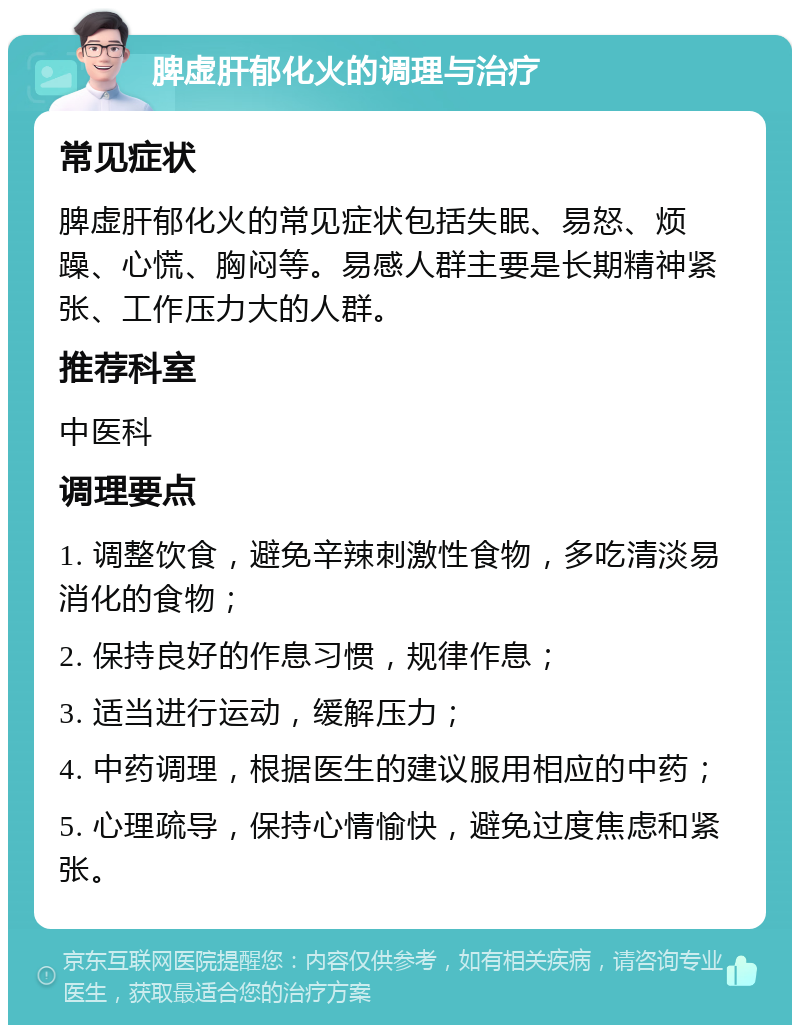 脾虚肝郁化火的调理与治疗 常见症状 脾虚肝郁化火的常见症状包括失眠、易怒、烦躁、心慌、胸闷等。易感人群主要是长期精神紧张、工作压力大的人群。 推荐科室 中医科 调理要点 1. 调整饮食，避免辛辣刺激性食物，多吃清淡易消化的食物； 2. 保持良好的作息习惯，规律作息； 3. 适当进行运动，缓解压力； 4. 中药调理，根据医生的建议服用相应的中药； 5. 心理疏导，保持心情愉快，避免过度焦虑和紧张。