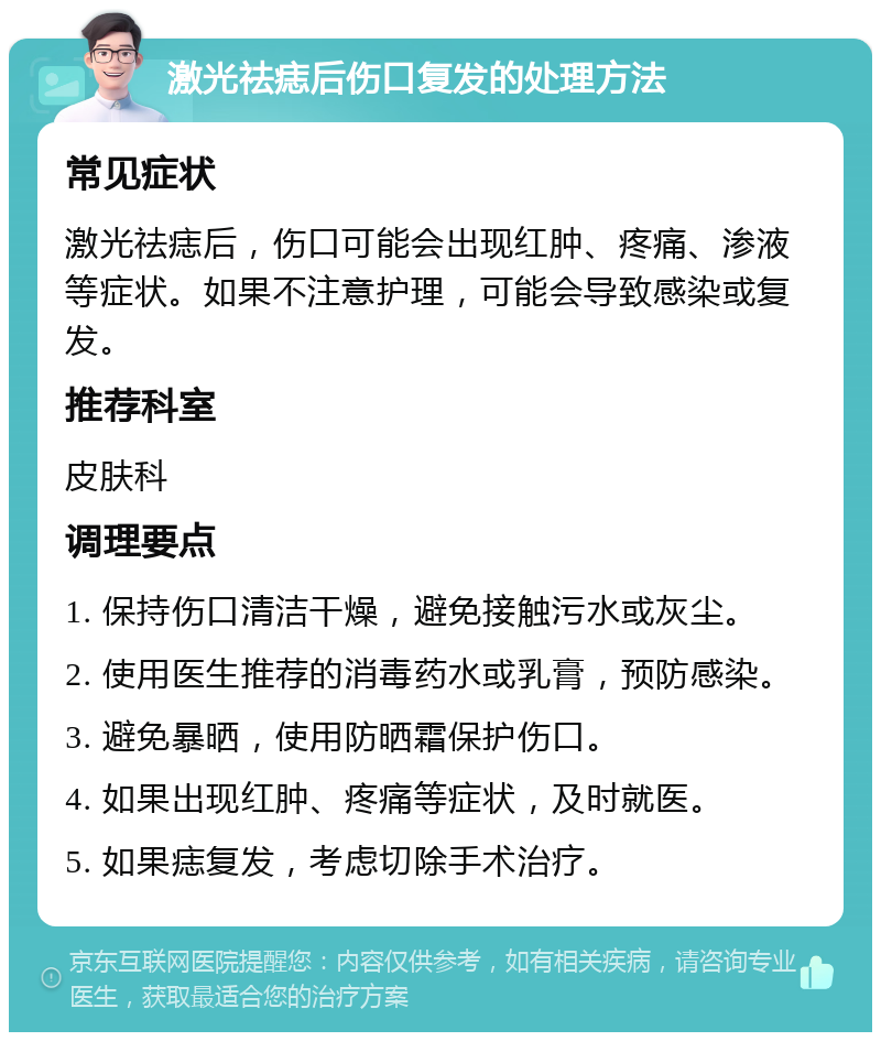 激光祛痣后伤口复发的处理方法 常见症状 激光祛痣后，伤口可能会出现红肿、疼痛、渗液等症状。如果不注意护理，可能会导致感染或复发。 推荐科室 皮肤科 调理要点 1. 保持伤口清洁干燥，避免接触污水或灰尘。 2. 使用医生推荐的消毒药水或乳膏，预防感染。 3. 避免暴晒，使用防晒霜保护伤口。 4. 如果出现红肿、疼痛等症状，及时就医。 5. 如果痣复发，考虑切除手术治疗。