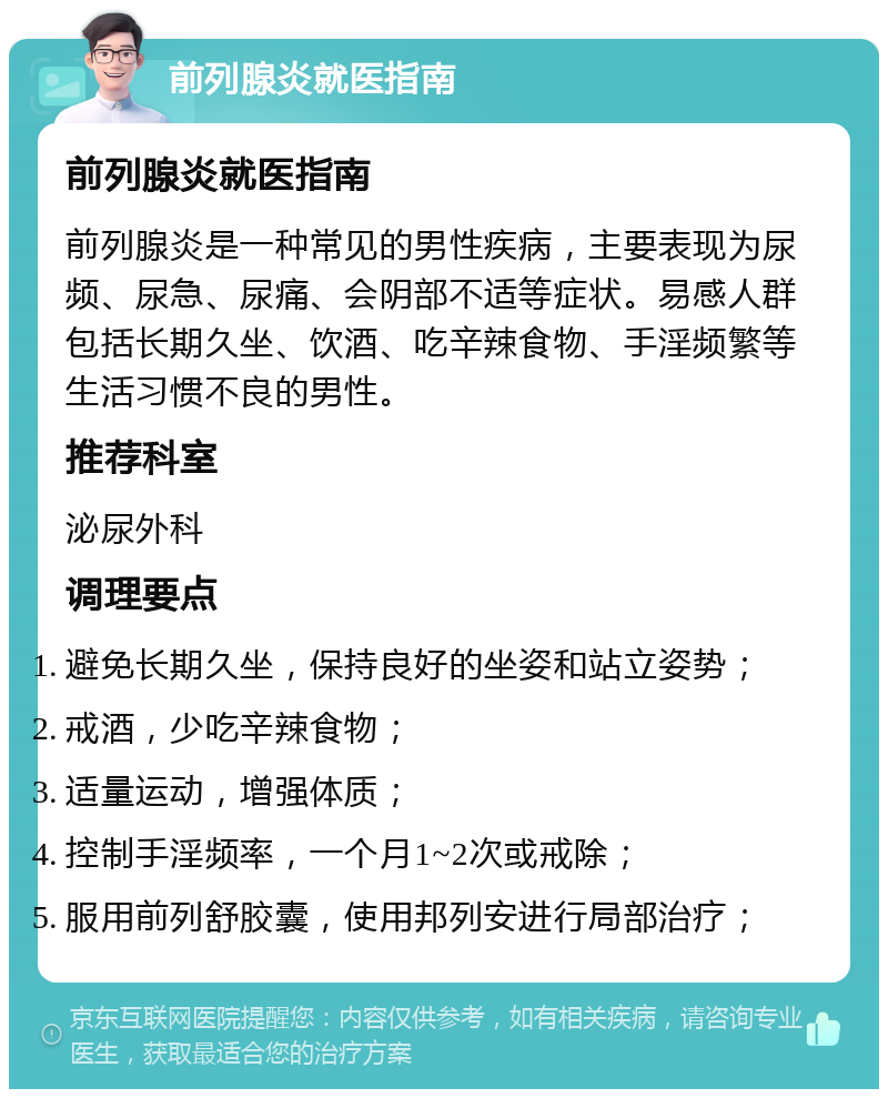 前列腺炎就医指南 前列腺炎就医指南 前列腺炎是一种常见的男性疾病，主要表现为尿频、尿急、尿痛、会阴部不适等症状。易感人群包括长期久坐、饮酒、吃辛辣食物、手淫频繁等生活习惯不良的男性。 推荐科室 泌尿外科 调理要点 避免长期久坐，保持良好的坐姿和站立姿势； 戒酒，少吃辛辣食物； 适量运动，增强体质； 控制手淫频率，一个月1~2次或戒除； 服用前列舒胶囊，使用邦列安进行局部治疗；