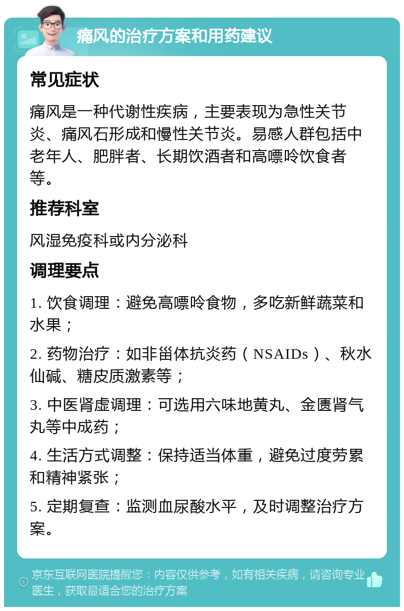 痛风的治疗方案和用药建议 常见症状 痛风是一种代谢性疾病，主要表现为急性关节炎、痛风石形成和慢性关节炎。易感人群包括中老年人、肥胖者、长期饮酒者和高嘌呤饮食者等。 推荐科室 风湿免疫科或内分泌科 调理要点 1. 饮食调理：避免高嘌呤食物，多吃新鲜蔬菜和水果； 2. 药物治疗：如非甾体抗炎药（NSAIDs）、秋水仙碱、糖皮质激素等； 3. 中医肾虚调理：可选用六味地黄丸、金匮肾气丸等中成药； 4. 生活方式调整：保持适当体重，避免过度劳累和精神紧张； 5. 定期复查：监测血尿酸水平，及时调整治疗方案。