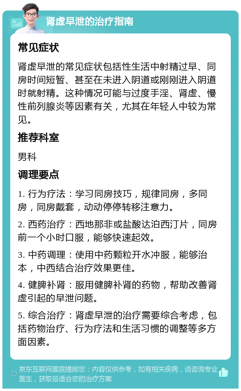 肾虚早泄的治疗指南 常见症状 肾虚早泄的常见症状包括性生活中射精过早、同房时间短暂、甚至在未进入阴道或刚刚进入阴道时就射精。这种情况可能与过度手淫、肾虚、慢性前列腺炎等因素有关，尤其在年轻人中较为常见。 推荐科室 男科 调理要点 1. 行为疗法：学习同房技巧，规律同房，多同房，同房戴套，动动停停转移注意力。 2. 西药治疗：西地那非或盐酸达泊西汀片，同房前一个小时口服，能够快速起效。 3. 中药调理：使用中药颗粒开水冲服，能够治本，中西结合治疗效果更佳。 4. 健脾补肾：服用健脾补肾的药物，帮助改善肾虚引起的早泄问题。 5. 综合治疗：肾虚早泄的治疗需要综合考虑，包括药物治疗、行为疗法和生活习惯的调整等多方面因素。