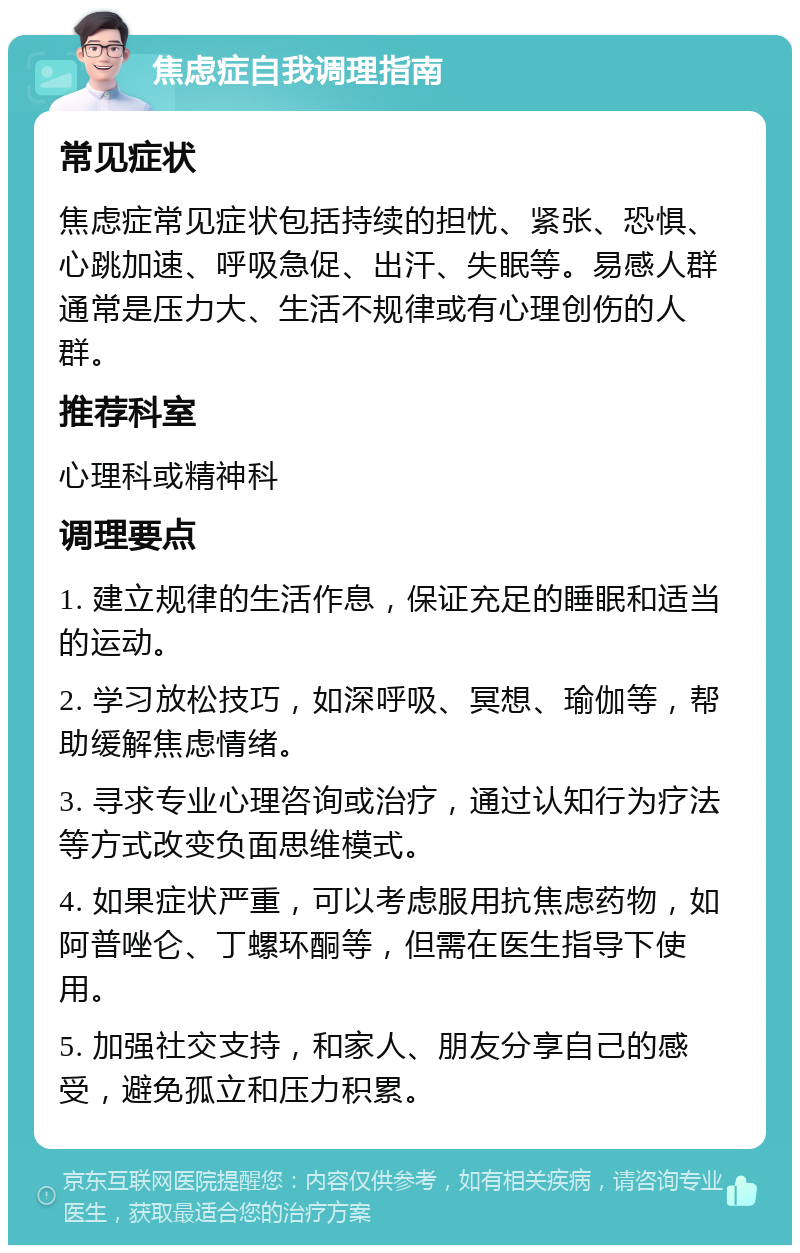 焦虑症自我调理指南 常见症状 焦虑症常见症状包括持续的担忧、紧张、恐惧、心跳加速、呼吸急促、出汗、失眠等。易感人群通常是压力大、生活不规律或有心理创伤的人群。 推荐科室 心理科或精神科 调理要点 1. 建立规律的生活作息，保证充足的睡眠和适当的运动。 2. 学习放松技巧，如深呼吸、冥想、瑜伽等，帮助缓解焦虑情绪。 3. 寻求专业心理咨询或治疗，通过认知行为疗法等方式改变负面思维模式。 4. 如果症状严重，可以考虑服用抗焦虑药物，如阿普唑仑、丁螺环酮等，但需在医生指导下使用。 5. 加强社交支持，和家人、朋友分享自己的感受，避免孤立和压力积累。