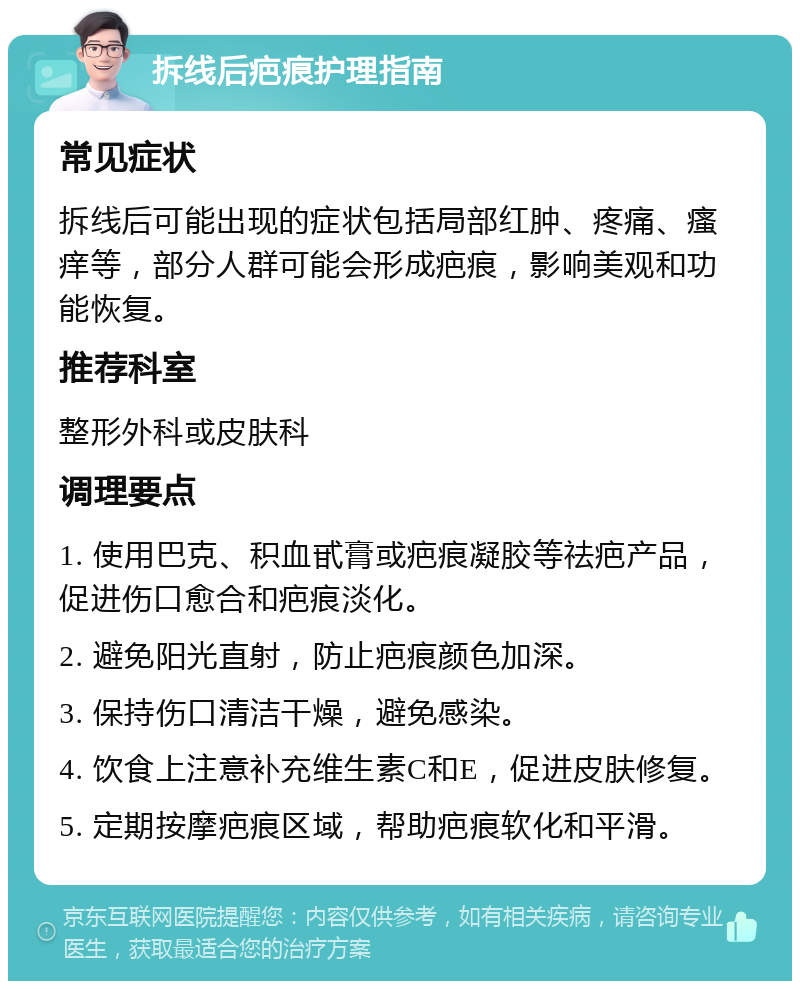 拆线后疤痕护理指南 常见症状 拆线后可能出现的症状包括局部红肿、疼痛、瘙痒等，部分人群可能会形成疤痕，影响美观和功能恢复。 推荐科室 整形外科或皮肤科 调理要点 1. 使用巴克、积血甙膏或疤痕凝胶等祛疤产品，促进伤口愈合和疤痕淡化。 2. 避免阳光直射，防止疤痕颜色加深。 3. 保持伤口清洁干燥，避免感染。 4. 饮食上注意补充维生素C和E，促进皮肤修复。 5. 定期按摩疤痕区域，帮助疤痕软化和平滑。