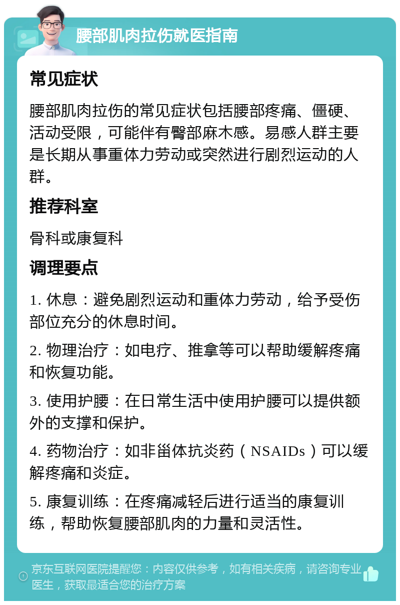 腰部肌肉拉伤就医指南 常见症状 腰部肌肉拉伤的常见症状包括腰部疼痛、僵硬、活动受限，可能伴有臀部麻木感。易感人群主要是长期从事重体力劳动或突然进行剧烈运动的人群。 推荐科室 骨科或康复科 调理要点 1. 休息：避免剧烈运动和重体力劳动，给予受伤部位充分的休息时间。 2. 物理治疗：如电疗、推拿等可以帮助缓解疼痛和恢复功能。 3. 使用护腰：在日常生活中使用护腰可以提供额外的支撑和保护。 4. 药物治疗：如非甾体抗炎药（NSAIDs）可以缓解疼痛和炎症。 5. 康复训练：在疼痛减轻后进行适当的康复训练，帮助恢复腰部肌肉的力量和灵活性。