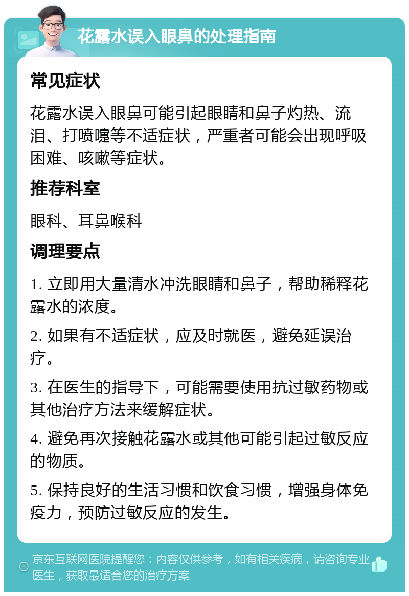 花露水误入眼鼻的处理指南 常见症状 花露水误入眼鼻可能引起眼睛和鼻子灼热、流泪、打喷嚏等不适症状，严重者可能会出现呼吸困难、咳嗽等症状。 推荐科室 眼科、耳鼻喉科 调理要点 1. 立即用大量清水冲洗眼睛和鼻子，帮助稀释花露水的浓度。 2. 如果有不适症状，应及时就医，避免延误治疗。 3. 在医生的指导下，可能需要使用抗过敏药物或其他治疗方法来缓解症状。 4. 避免再次接触花露水或其他可能引起过敏反应的物质。 5. 保持良好的生活习惯和饮食习惯，增强身体免疫力，预防过敏反应的发生。