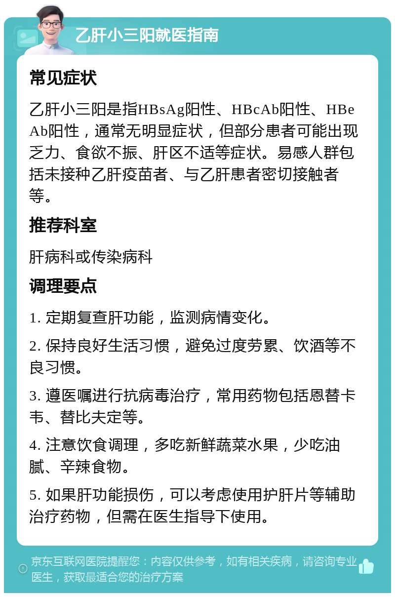 乙肝小三阳就医指南 常见症状 乙肝小三阳是指HBsAg阳性、HBcAb阳性、HBeAb阳性，通常无明显症状，但部分患者可能出现乏力、食欲不振、肝区不适等症状。易感人群包括未接种乙肝疫苗者、与乙肝患者密切接触者等。 推荐科室 肝病科或传染病科 调理要点 1. 定期复查肝功能，监测病情变化。 2. 保持良好生活习惯，避免过度劳累、饮酒等不良习惯。 3. 遵医嘱进行抗病毒治疗，常用药物包括恩替卡韦、替比夫定等。 4. 注意饮食调理，多吃新鲜蔬菜水果，少吃油腻、辛辣食物。 5. 如果肝功能损伤，可以考虑使用护肝片等辅助治疗药物，但需在医生指导下使用。