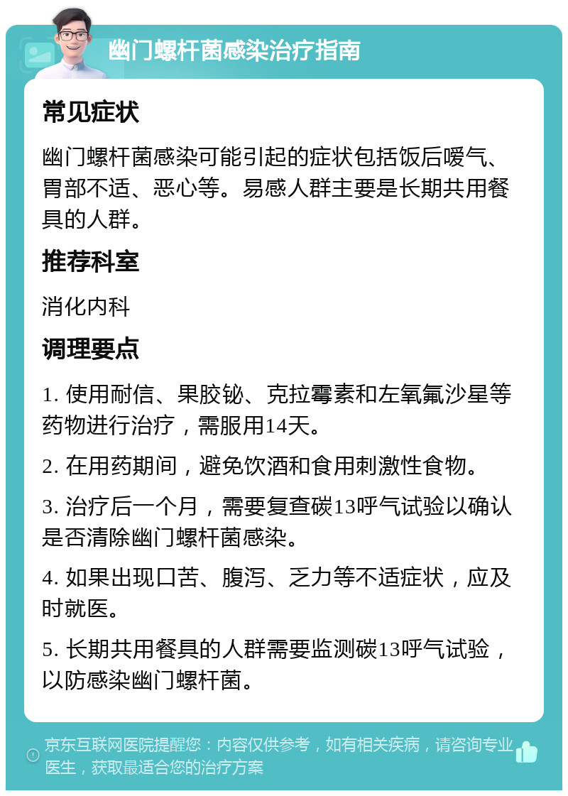 幽门螺杆菌感染治疗指南 常见症状 幽门螺杆菌感染可能引起的症状包括饭后嗳气、胃部不适、恶心等。易感人群主要是长期共用餐具的人群。 推荐科室 消化内科 调理要点 1. 使用耐信、果胶铋、克拉霉素和左氧氟沙星等药物进行治疗，需服用14天。 2. 在用药期间，避免饮酒和食用刺激性食物。 3. 治疗后一个月，需要复查碳13呼气试验以确认是否清除幽门螺杆菌感染。 4. 如果出现口苦、腹泻、乏力等不适症状，应及时就医。 5. 长期共用餐具的人群需要监测碳13呼气试验，以防感染幽门螺杆菌。