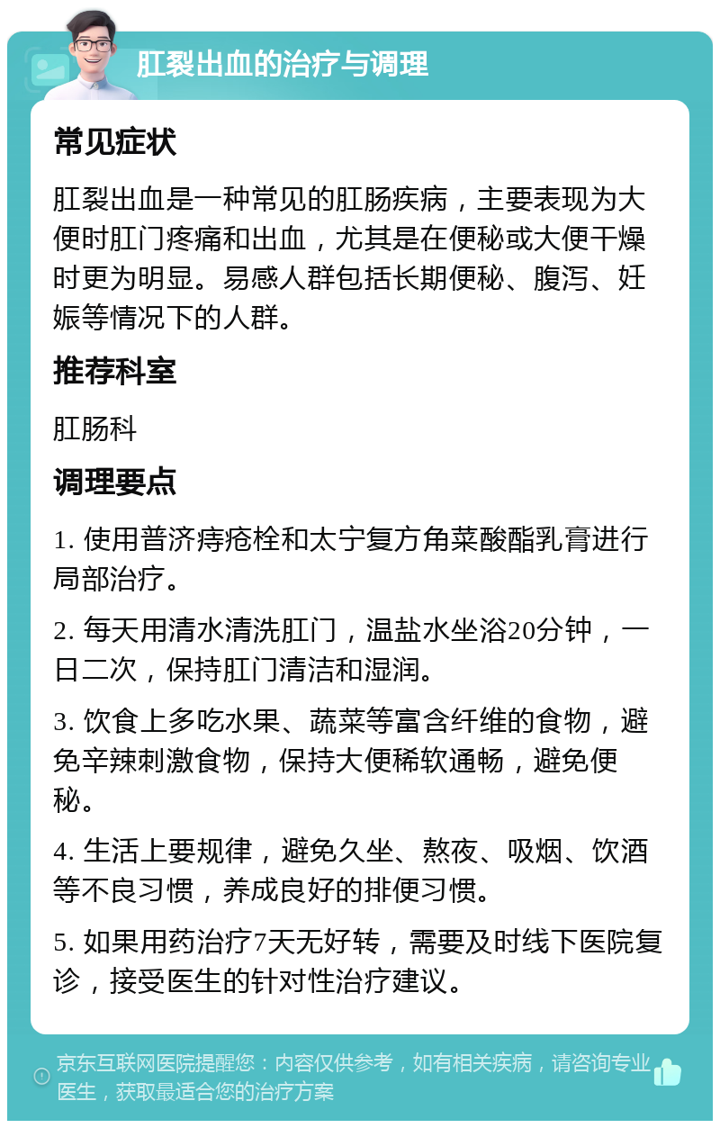 肛裂出血的治疗与调理 常见症状 肛裂出血是一种常见的肛肠疾病，主要表现为大便时肛门疼痛和出血，尤其是在便秘或大便干燥时更为明显。易感人群包括长期便秘、腹泻、妊娠等情况下的人群。 推荐科室 肛肠科 调理要点 1. 使用普济痔疮栓和太宁复方角菜酸酯乳膏进行局部治疗。 2. 每天用清水清洗肛门，温盐水坐浴20分钟，一日二次，保持肛门清洁和湿润。 3. 饮食上多吃水果、蔬菜等富含纤维的食物，避免辛辣刺激食物，保持大便稀软通畅，避免便秘。 4. 生活上要规律，避免久坐、熬夜、吸烟、饮酒等不良习惯，养成良好的排便习惯。 5. 如果用药治疗7天无好转，需要及时线下医院复诊，接受医生的针对性治疗建议。