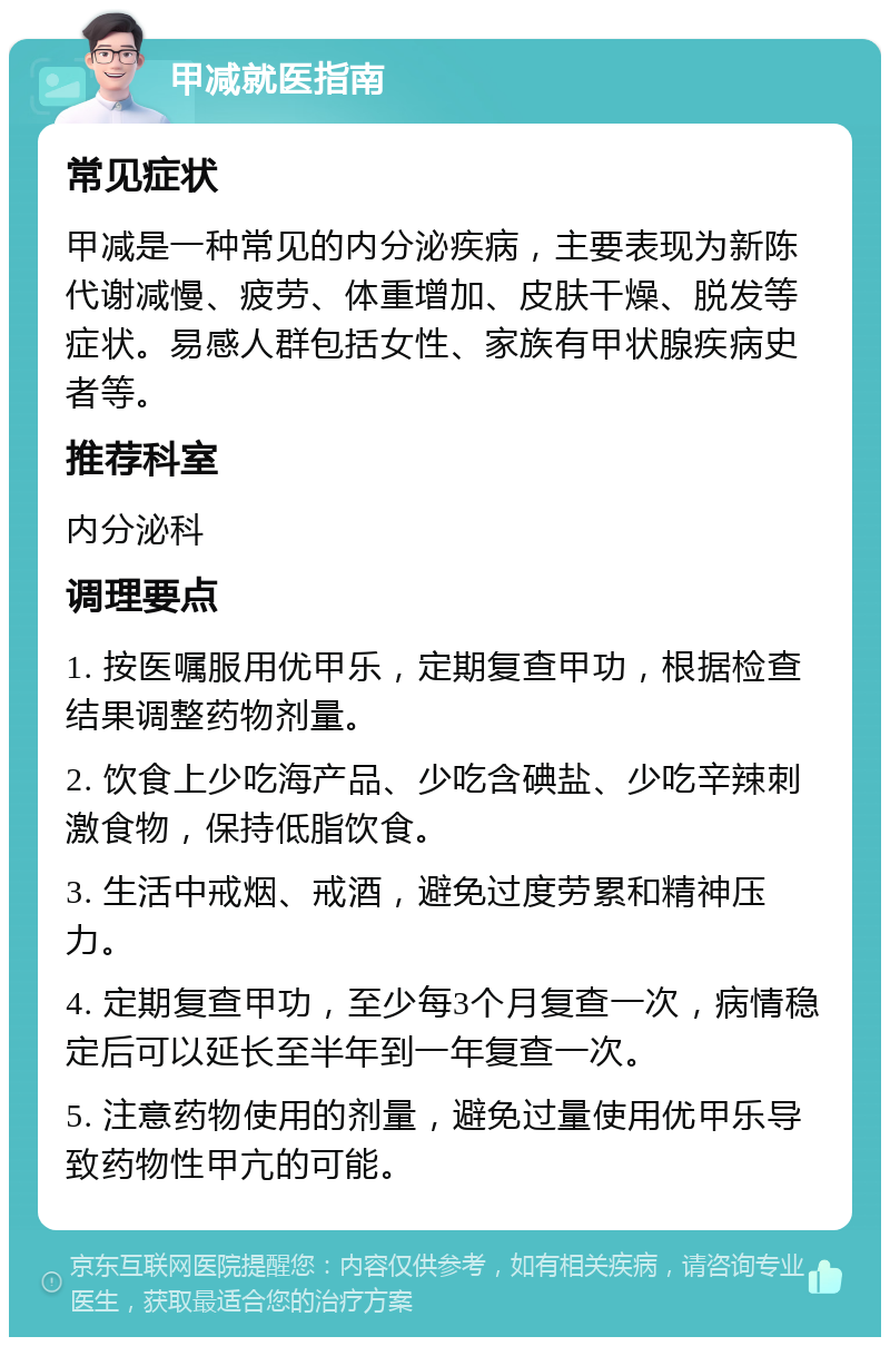 甲减就医指南 常见症状 甲减是一种常见的内分泌疾病，主要表现为新陈代谢减慢、疲劳、体重增加、皮肤干燥、脱发等症状。易感人群包括女性、家族有甲状腺疾病史者等。 推荐科室 内分泌科 调理要点 1. 按医嘱服用优甲乐，定期复查甲功，根据检查结果调整药物剂量。 2. 饮食上少吃海产品、少吃含碘盐、少吃辛辣刺激食物，保持低脂饮食。 3. 生活中戒烟、戒酒，避免过度劳累和精神压力。 4. 定期复查甲功，至少每3个月复查一次，病情稳定后可以延长至半年到一年复查一次。 5. 注意药物使用的剂量，避免过量使用优甲乐导致药物性甲亢的可能。