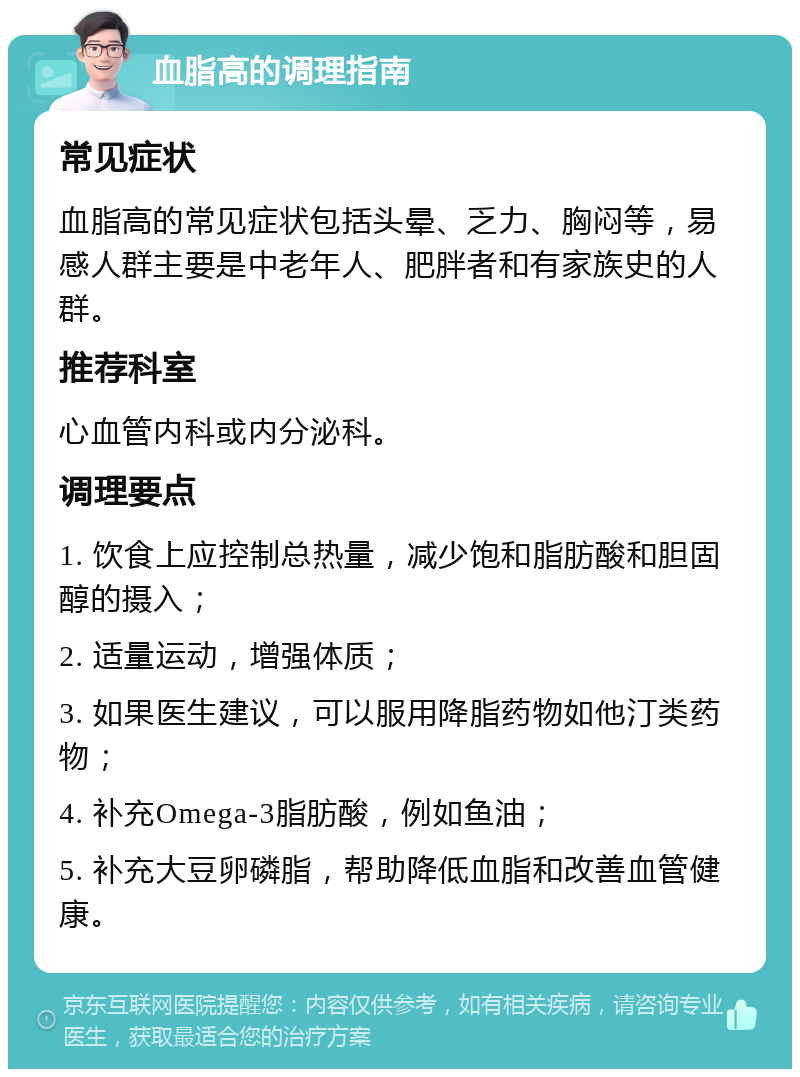 血脂高的调理指南 常见症状 血脂高的常见症状包括头晕、乏力、胸闷等，易感人群主要是中老年人、肥胖者和有家族史的人群。 推荐科室 心血管内科或内分泌科。 调理要点 1. 饮食上应控制总热量，减少饱和脂肪酸和胆固醇的摄入； 2. 适量运动，增强体质； 3. 如果医生建议，可以服用降脂药物如他汀类药物； 4. 补充Omega-3脂肪酸，例如鱼油； 5. 补充大豆卵磷脂，帮助降低血脂和改善血管健康。