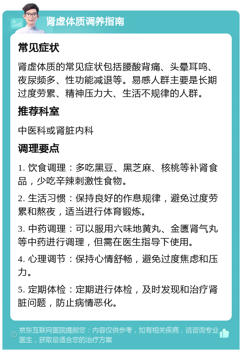 肾虚体质调养指南 常见症状 肾虚体质的常见症状包括腰酸背痛、头晕耳鸣、夜尿频多、性功能减退等。易感人群主要是长期过度劳累、精神压力大、生活不规律的人群。 推荐科室 中医科或肾脏内科 调理要点 1. 饮食调理：多吃黑豆、黑芝麻、核桃等补肾食品，少吃辛辣刺激性食物。 2. 生活习惯：保持良好的作息规律，避免过度劳累和熬夜，适当进行体育锻炼。 3. 中药调理：可以服用六味地黄丸、金匮肾气丸等中药进行调理，但需在医生指导下使用。 4. 心理调节：保持心情舒畅，避免过度焦虑和压力。 5. 定期体检：定期进行体检，及时发现和治疗肾脏问题，防止病情恶化。