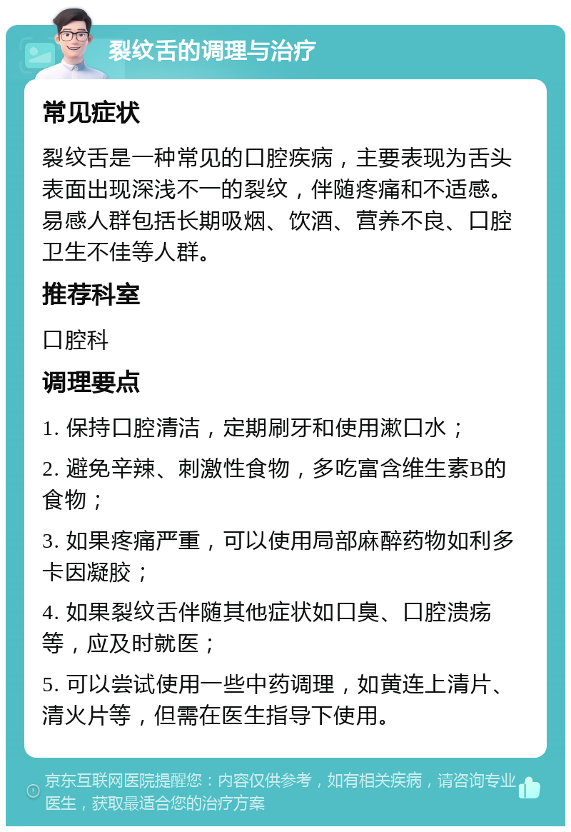 裂纹舌的调理与治疗 常见症状 裂纹舌是一种常见的口腔疾病，主要表现为舌头表面出现深浅不一的裂纹，伴随疼痛和不适感。易感人群包括长期吸烟、饮酒、营养不良、口腔卫生不佳等人群。 推荐科室 口腔科 调理要点 1. 保持口腔清洁，定期刷牙和使用漱口水； 2. 避免辛辣、刺激性食物，多吃富含维生素B的食物； 3. 如果疼痛严重，可以使用局部麻醉药物如利多卡因凝胶； 4. 如果裂纹舌伴随其他症状如口臭、口腔溃疡等，应及时就医； 5. 可以尝试使用一些中药调理，如黄连上清片、清火片等，但需在医生指导下使用。