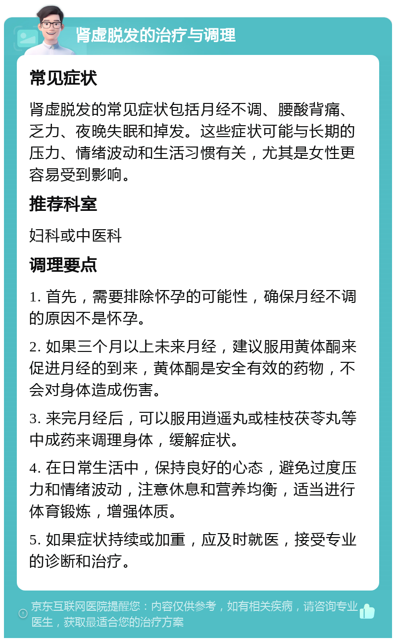 肾虚脱发的治疗与调理 常见症状 肾虚脱发的常见症状包括月经不调、腰酸背痛、乏力、夜晚失眠和掉发。这些症状可能与长期的压力、情绪波动和生活习惯有关，尤其是女性更容易受到影响。 推荐科室 妇科或中医科 调理要点 1. 首先，需要排除怀孕的可能性，确保月经不调的原因不是怀孕。 2. 如果三个月以上未来月经，建议服用黄体酮来促进月经的到来，黄体酮是安全有效的药物，不会对身体造成伤害。 3. 来完月经后，可以服用逍遥丸或桂枝茯苓丸等中成药来调理身体，缓解症状。 4. 在日常生活中，保持良好的心态，避免过度压力和情绪波动，注意休息和营养均衡，适当进行体育锻炼，增强体质。 5. 如果症状持续或加重，应及时就医，接受专业的诊断和治疗。