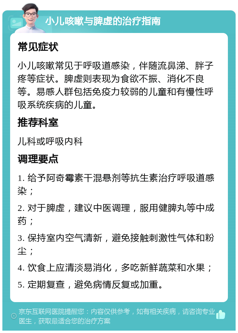 小儿咳嗽与脾虚的治疗指南 常见症状 小儿咳嗽常见于呼吸道感染，伴随流鼻涕、胖子疼等症状。脾虚则表现为食欲不振、消化不良等。易感人群包括免疫力较弱的儿童和有慢性呼吸系统疾病的儿童。 推荐科室 儿科或呼吸内科 调理要点 1. 给予阿奇霉素干混悬剂等抗生素治疗呼吸道感染； 2. 对于脾虚，建议中医调理，服用健脾丸等中成药； 3. 保持室内空气清新，避免接触刺激性气体和粉尘； 4. 饮食上应清淡易消化，多吃新鲜蔬菜和水果； 5. 定期复查，避免病情反复或加重。