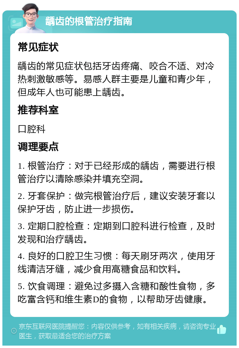 龋齿的根管治疗指南 常见症状 龋齿的常见症状包括牙齿疼痛、咬合不适、对冷热刺激敏感等。易感人群主要是儿童和青少年，但成年人也可能患上龋齿。 推荐科室 口腔科 调理要点 1. 根管治疗：对于已经形成的龋齿，需要进行根管治疗以清除感染并填充空洞。 2. 牙套保护：做完根管治疗后，建议安装牙套以保护牙齿，防止进一步损伤。 3. 定期口腔检查：定期到口腔科进行检查，及时发现和治疗龋齿。 4. 良好的口腔卫生习惯：每天刷牙两次，使用牙线清洁牙缝，减少食用高糖食品和饮料。 5. 饮食调理：避免过多摄入含糖和酸性食物，多吃富含钙和维生素D的食物，以帮助牙齿健康。