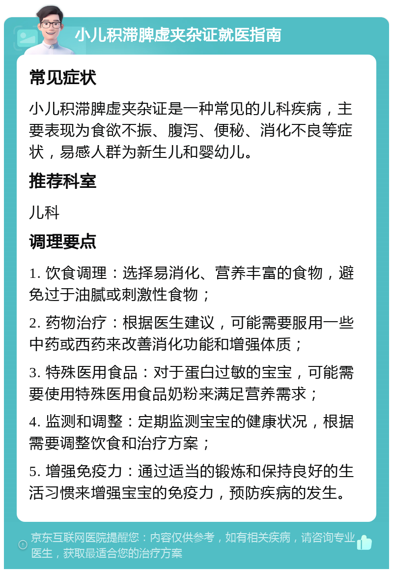 小儿积滞脾虚夹杂证就医指南 常见症状 小儿积滞脾虚夹杂证是一种常见的儿科疾病，主要表现为食欲不振、腹泻、便秘、消化不良等症状，易感人群为新生儿和婴幼儿。 推荐科室 儿科 调理要点 1. 饮食调理：选择易消化、营养丰富的食物，避免过于油腻或刺激性食物； 2. 药物治疗：根据医生建议，可能需要服用一些中药或西药来改善消化功能和增强体质； 3. 特殊医用食品：对于蛋白过敏的宝宝，可能需要使用特殊医用食品奶粉来满足营养需求； 4. 监测和调整：定期监测宝宝的健康状况，根据需要调整饮食和治疗方案； 5. 增强免疫力：通过适当的锻炼和保持良好的生活习惯来增强宝宝的免疫力，预防疾病的发生。