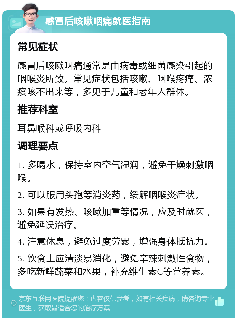 感冒后咳嗽咽痛就医指南 常见症状 感冒后咳嗽咽痛通常是由病毒或细菌感染引起的咽喉炎所致。常见症状包括咳嗽、咽喉疼痛、浓痰咳不出来等，多见于儿童和老年人群体。 推荐科室 耳鼻喉科或呼吸内科 调理要点 1. 多喝水，保持室内空气湿润，避免干燥刺激咽喉。 2. 可以服用头孢等消炎药，缓解咽喉炎症状。 3. 如果有发热、咳嗽加重等情况，应及时就医，避免延误治疗。 4. 注意休息，避免过度劳累，增强身体抵抗力。 5. 饮食上应清淡易消化，避免辛辣刺激性食物，多吃新鲜蔬菜和水果，补充维生素C等营养素。