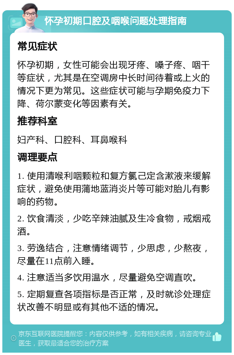 怀孕初期口腔及咽喉问题处理指南 常见症状 怀孕初期，女性可能会出现牙疼、嗓子疼、咽干等症状，尤其是在空调房中长时间待着或上火的情况下更为常见。这些症状可能与孕期免疫力下降、荷尔蒙变化等因素有关。 推荐科室 妇产科、口腔科、耳鼻喉科 调理要点 1. 使用清喉利咽颗粒和复方氯己定含漱液来缓解症状，避免使用蒲地蓝消炎片等可能对胎儿有影响的药物。 2. 饮食清淡，少吃辛辣油腻及生冷食物，戒烟戒酒。 3. 劳逸结合，注意情绪调节，少思虑，少熬夜，尽量在11点前入睡。 4. 注意适当多饮用温水，尽量避免空调直吹。 5. 定期复查各项指标是否正常，及时就诊处理症状改善不明显或有其他不适的情况。