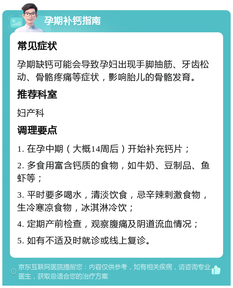 孕期补钙指南 常见症状 孕期缺钙可能会导致孕妇出现手脚抽筋、牙齿松动、骨骼疼痛等症状，影响胎儿的骨骼发育。 推荐科室 妇产科 调理要点 1. 在孕中期（大概14周后）开始补充钙片； 2. 多食用富含钙质的食物，如牛奶、豆制品、鱼虾等； 3. 平时要多喝水，清淡饮食，忌辛辣刺激食物，生冷寒凉食物，冰淇淋冷饮； 4. 定期产前检查，观察腹痛及阴道流血情况； 5. 如有不适及时就诊或线上复诊。