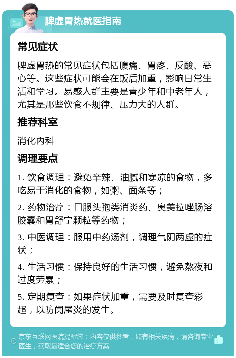 脾虚胃热就医指南 常见症状 脾虚胃热的常见症状包括腹痛、胃疼、反酸、恶心等。这些症状可能会在饭后加重，影响日常生活和学习。易感人群主要是青少年和中老年人，尤其是那些饮食不规律、压力大的人群。 推荐科室 消化内科 调理要点 1. 饮食调理：避免辛辣、油腻和寒凉的食物，多吃易于消化的食物，如粥、面条等； 2. 药物治疗：口服头孢类消炎药、奥美拉唑肠溶胶囊和胃舒宁颗粒等药物； 3. 中医调理：服用中药汤剂，调理气阴两虚的症状； 4. 生活习惯：保持良好的生活习惯，避免熬夜和过度劳累； 5. 定期复查：如果症状加重，需要及时复查彩超，以防阑尾炎的发生。