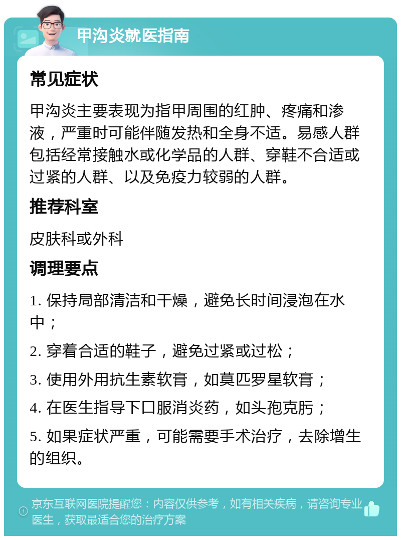 甲沟炎就医指南 常见症状 甲沟炎主要表现为指甲周围的红肿、疼痛和渗液，严重时可能伴随发热和全身不适。易感人群包括经常接触水或化学品的人群、穿鞋不合适或过紧的人群、以及免疫力较弱的人群。 推荐科室 皮肤科或外科 调理要点 1. 保持局部清洁和干燥，避免长时间浸泡在水中； 2. 穿着合适的鞋子，避免过紧或过松； 3. 使用外用抗生素软膏，如莫匹罗星软膏； 4. 在医生指导下口服消炎药，如头孢克肟； 5. 如果症状严重，可能需要手术治疗，去除增生的组织。