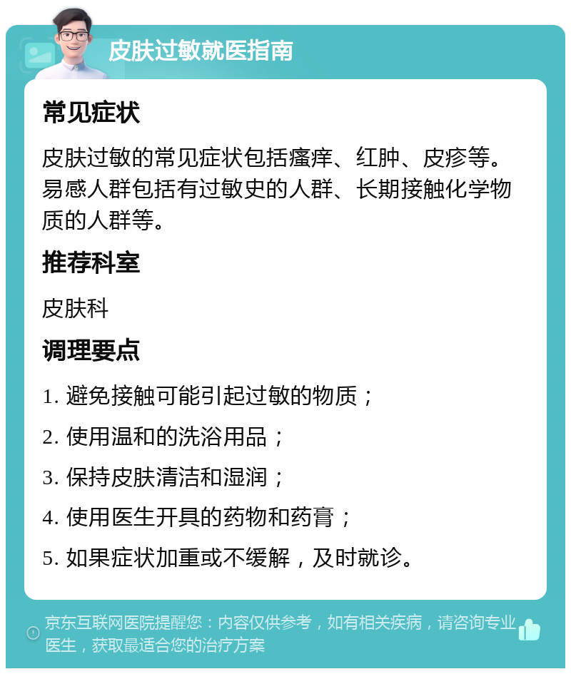 皮肤过敏就医指南 常见症状 皮肤过敏的常见症状包括瘙痒、红肿、皮疹等。易感人群包括有过敏史的人群、长期接触化学物质的人群等。 推荐科室 皮肤科 调理要点 1. 避免接触可能引起过敏的物质； 2. 使用温和的洗浴用品； 3. 保持皮肤清洁和湿润； 4. 使用医生开具的药物和药膏； 5. 如果症状加重或不缓解，及时就诊。