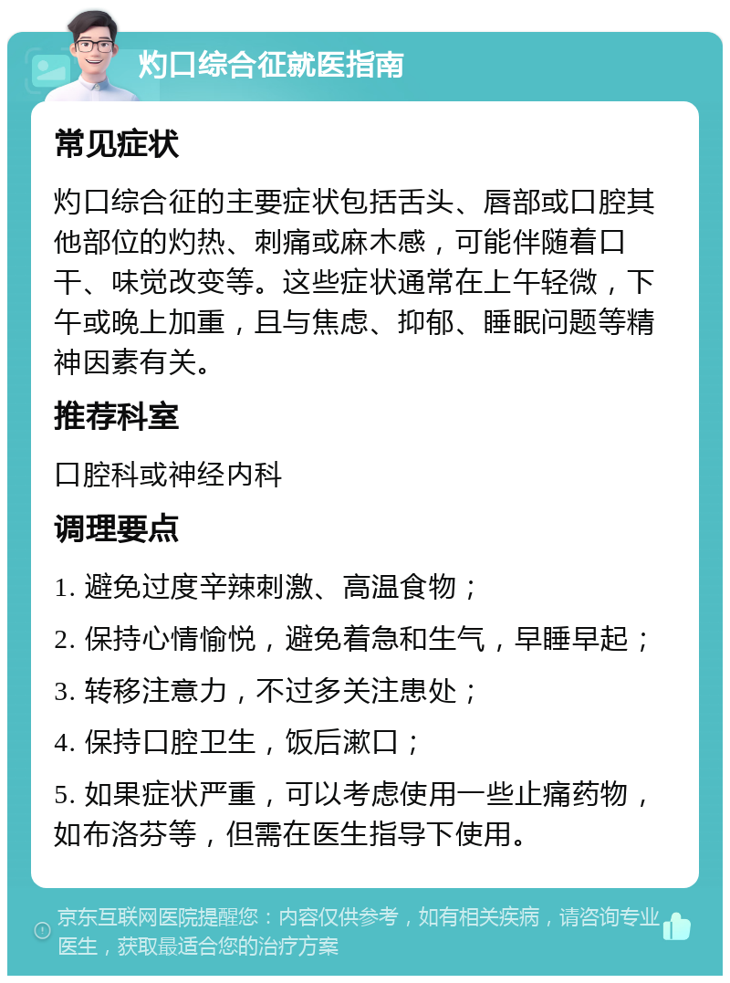 灼口综合征就医指南 常见症状 灼口综合征的主要症状包括舌头、唇部或口腔其他部位的灼热、刺痛或麻木感，可能伴随着口干、味觉改变等。这些症状通常在上午轻微，下午或晚上加重，且与焦虑、抑郁、睡眠问题等精神因素有关。 推荐科室 口腔科或神经内科 调理要点 1. 避免过度辛辣刺激、高温食物； 2. 保持心情愉悦，避免着急和生气，早睡早起； 3. 转移注意力，不过多关注患处； 4. 保持口腔卫生，饭后漱口； 5. 如果症状严重，可以考虑使用一些止痛药物，如布洛芬等，但需在医生指导下使用。