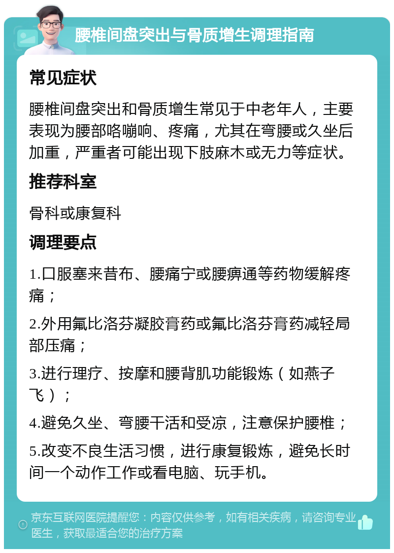 腰椎间盘突出与骨质增生调理指南 常见症状 腰椎间盘突出和骨质增生常见于中老年人，主要表现为腰部咯嘣响、疼痛，尤其在弯腰或久坐后加重，严重者可能出现下肢麻木或无力等症状。 推荐科室 骨科或康复科 调理要点 1.口服塞来昔布、腰痛宁或腰痹通等药物缓解疼痛； 2.外用氟比洛芬凝胶膏药或氟比洛芬膏药减轻局部压痛； 3.进行理疗、按摩和腰背肌功能锻炼（如燕子飞）； 4.避免久坐、弯腰干活和受凉，注意保护腰椎； 5.改变不良生活习惯，进行康复锻炼，避免长时间一个动作工作或看电脑、玩手机。