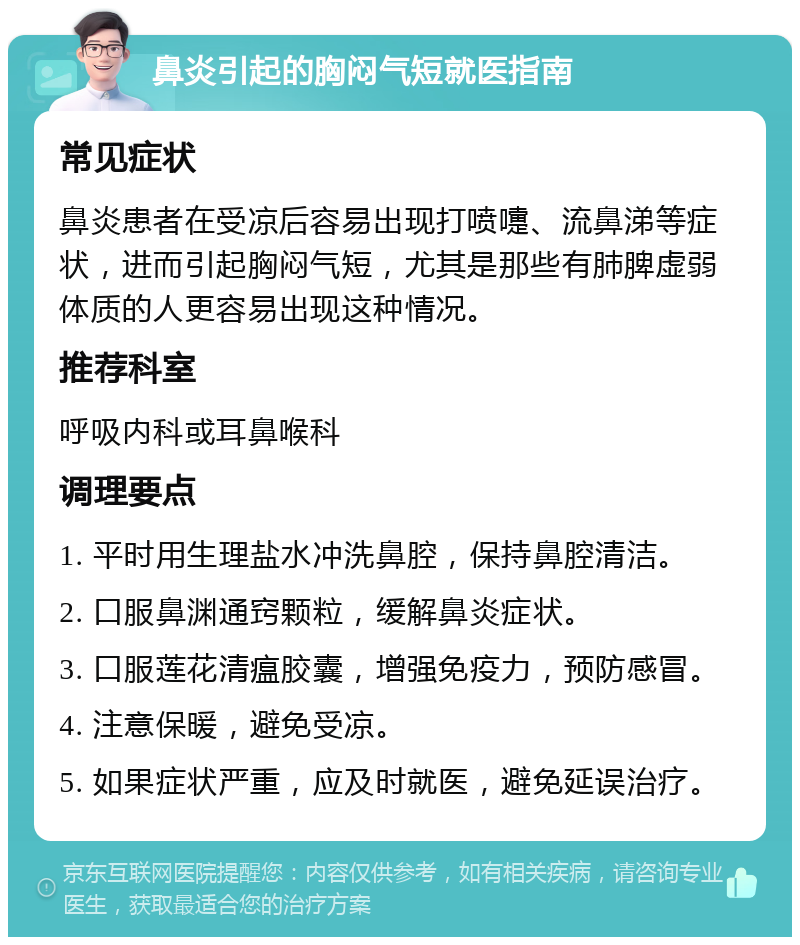 鼻炎引起的胸闷气短就医指南 常见症状 鼻炎患者在受凉后容易出现打喷嚏、流鼻涕等症状，进而引起胸闷气短，尤其是那些有肺脾虚弱体质的人更容易出现这种情况。 推荐科室 呼吸内科或耳鼻喉科 调理要点 1. 平时用生理盐水冲洗鼻腔，保持鼻腔清洁。 2. 口服鼻渊通窍颗粒，缓解鼻炎症状。 3. 口服莲花清瘟胶囊，增强免疫力，预防感冒。 4. 注意保暖，避免受凉。 5. 如果症状严重，应及时就医，避免延误治疗。