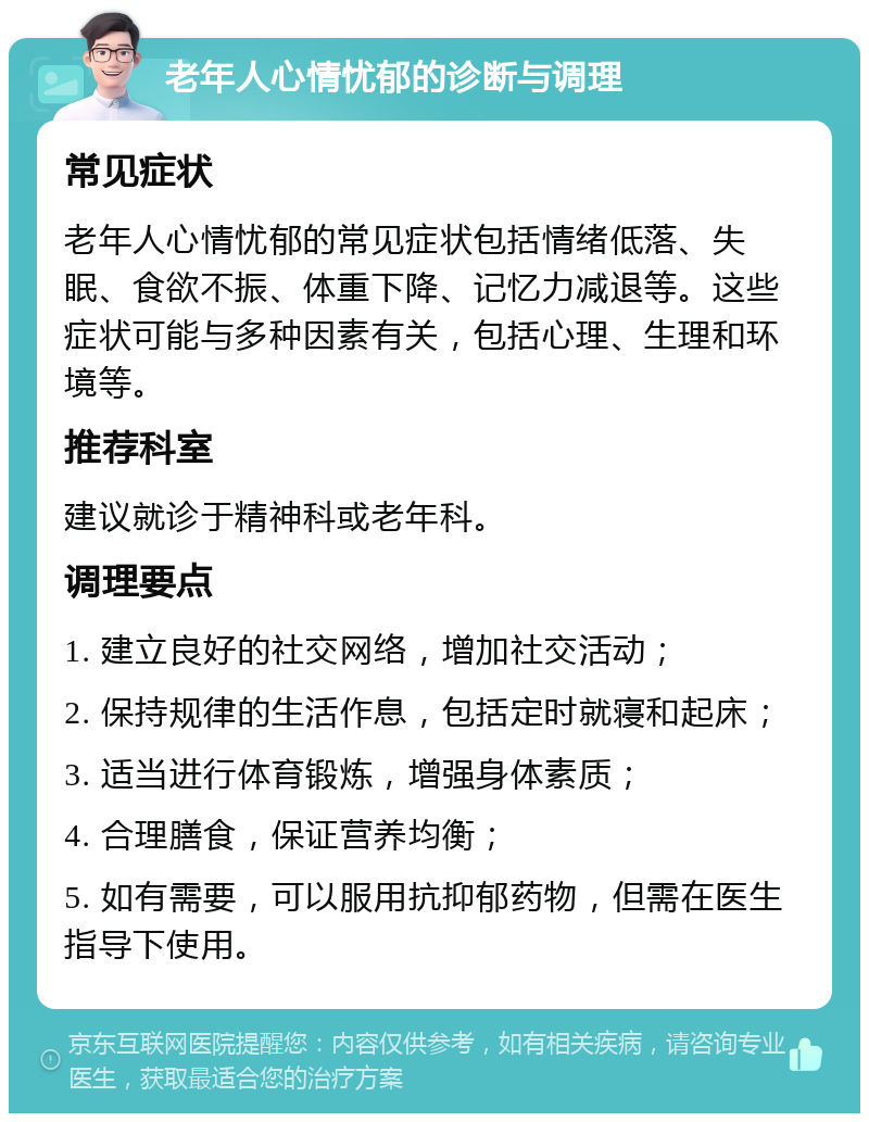 老年人心情忧郁的诊断与调理 常见症状 老年人心情忧郁的常见症状包括情绪低落、失眠、食欲不振、体重下降、记忆力减退等。这些症状可能与多种因素有关，包括心理、生理和环境等。 推荐科室 建议就诊于精神科或老年科。 调理要点 1. 建立良好的社交网络，增加社交活动； 2. 保持规律的生活作息，包括定时就寝和起床； 3. 适当进行体育锻炼，增强身体素质； 4. 合理膳食，保证营养均衡； 5. 如有需要，可以服用抗抑郁药物，但需在医生指导下使用。