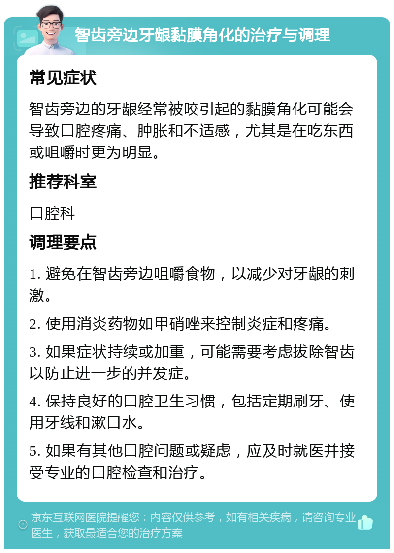 智齿旁边牙龈黏膜角化的治疗与调理 常见症状 智齿旁边的牙龈经常被咬引起的黏膜角化可能会导致口腔疼痛、肿胀和不适感，尤其是在吃东西或咀嚼时更为明显。 推荐科室 口腔科 调理要点 1. 避免在智齿旁边咀嚼食物，以减少对牙龈的刺激。 2. 使用消炎药物如甲硝唑来控制炎症和疼痛。 3. 如果症状持续或加重，可能需要考虑拔除智齿以防止进一步的并发症。 4. 保持良好的口腔卫生习惯，包括定期刷牙、使用牙线和漱口水。 5. 如果有其他口腔问题或疑虑，应及时就医并接受专业的口腔检查和治疗。