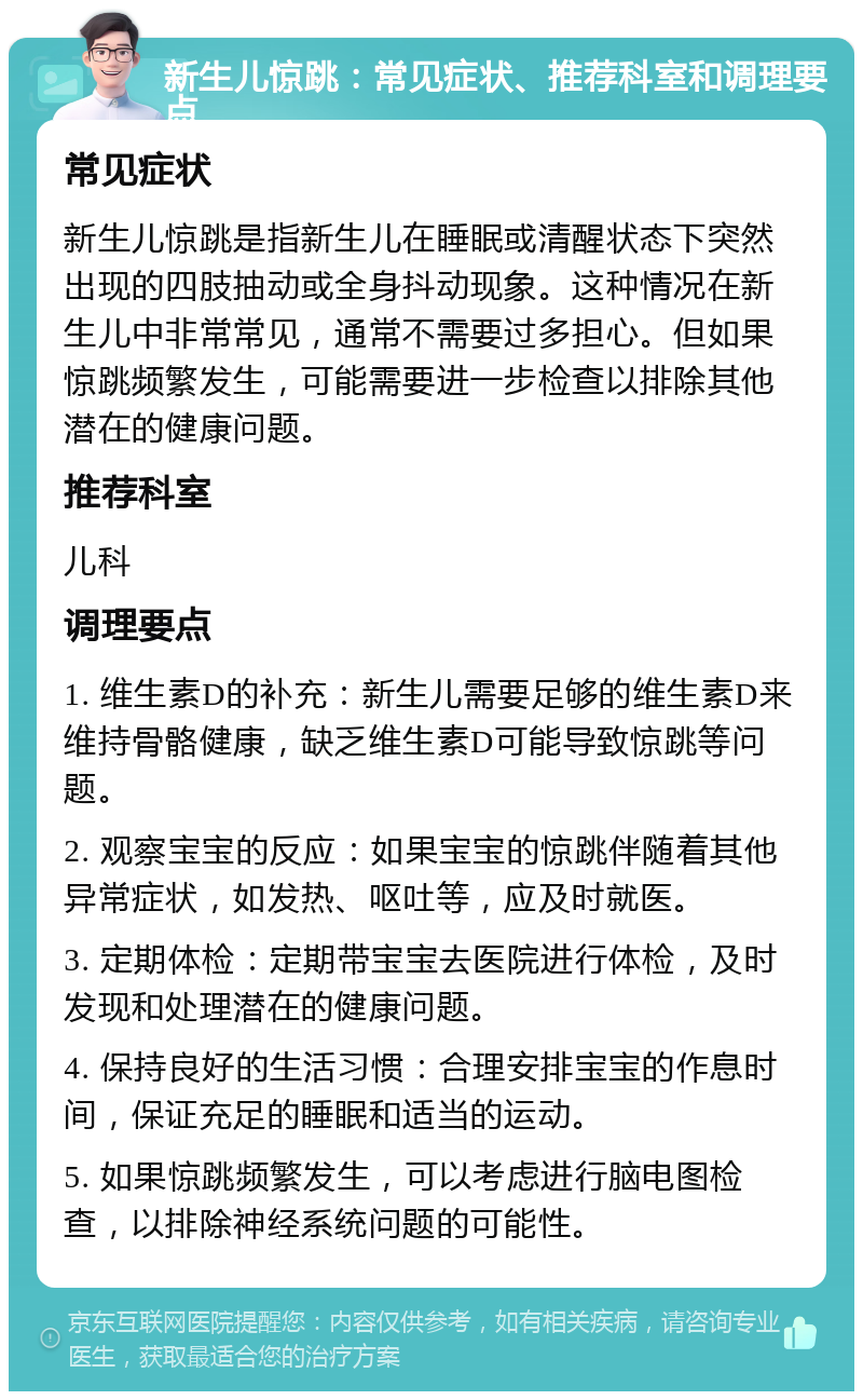 新生儿惊跳：常见症状、推荐科室和调理要点 常见症状 新生儿惊跳是指新生儿在睡眠或清醒状态下突然出现的四肢抽动或全身抖动现象。这种情况在新生儿中非常常见，通常不需要过多担心。但如果惊跳频繁发生，可能需要进一步检查以排除其他潜在的健康问题。 推荐科室 儿科 调理要点 1. 维生素D的补充：新生儿需要足够的维生素D来维持骨骼健康，缺乏维生素D可能导致惊跳等问题。 2. 观察宝宝的反应：如果宝宝的惊跳伴随着其他异常症状，如发热、呕吐等，应及时就医。 3. 定期体检：定期带宝宝去医院进行体检，及时发现和处理潜在的健康问题。 4. 保持良好的生活习惯：合理安排宝宝的作息时间，保证充足的睡眠和适当的运动。 5. 如果惊跳频繁发生，可以考虑进行脑电图检查，以排除神经系统问题的可能性。