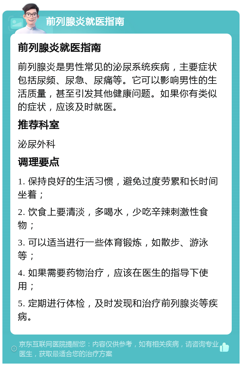 前列腺炎就医指南 前列腺炎就医指南 前列腺炎是男性常见的泌尿系统疾病，主要症状包括尿频、尿急、尿痛等。它可以影响男性的生活质量，甚至引发其他健康问题。如果你有类似的症状，应该及时就医。 推荐科室 泌尿外科 调理要点 1. 保持良好的生活习惯，避免过度劳累和长时间坐着； 2. 饮食上要清淡，多喝水，少吃辛辣刺激性食物； 3. 可以适当进行一些体育锻炼，如散步、游泳等； 4. 如果需要药物治疗，应该在医生的指导下使用； 5. 定期进行体检，及时发现和治疗前列腺炎等疾病。