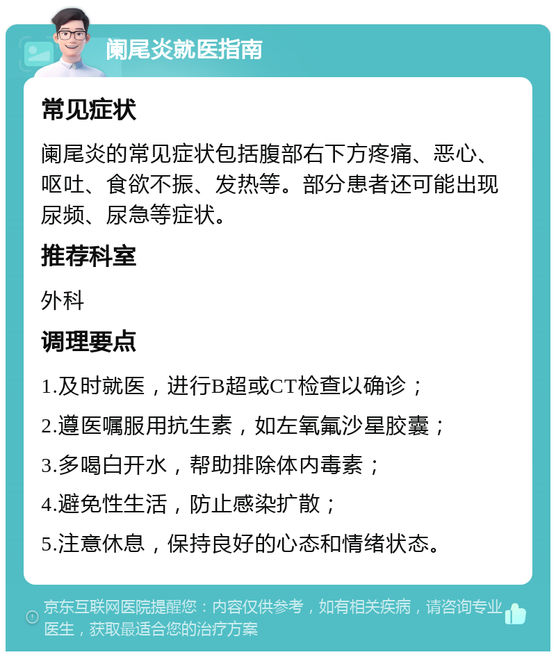 阑尾炎就医指南 常见症状 阑尾炎的常见症状包括腹部右下方疼痛、恶心、呕吐、食欲不振、发热等。部分患者还可能出现尿频、尿急等症状。 推荐科室 外科 调理要点 1.及时就医，进行B超或CT检查以确诊； 2.遵医嘱服用抗生素，如左氧氟沙星胶囊； 3.多喝白开水，帮助排除体内毒素； 4.避免性生活，防止感染扩散； 5.注意休息，保持良好的心态和情绪状态。