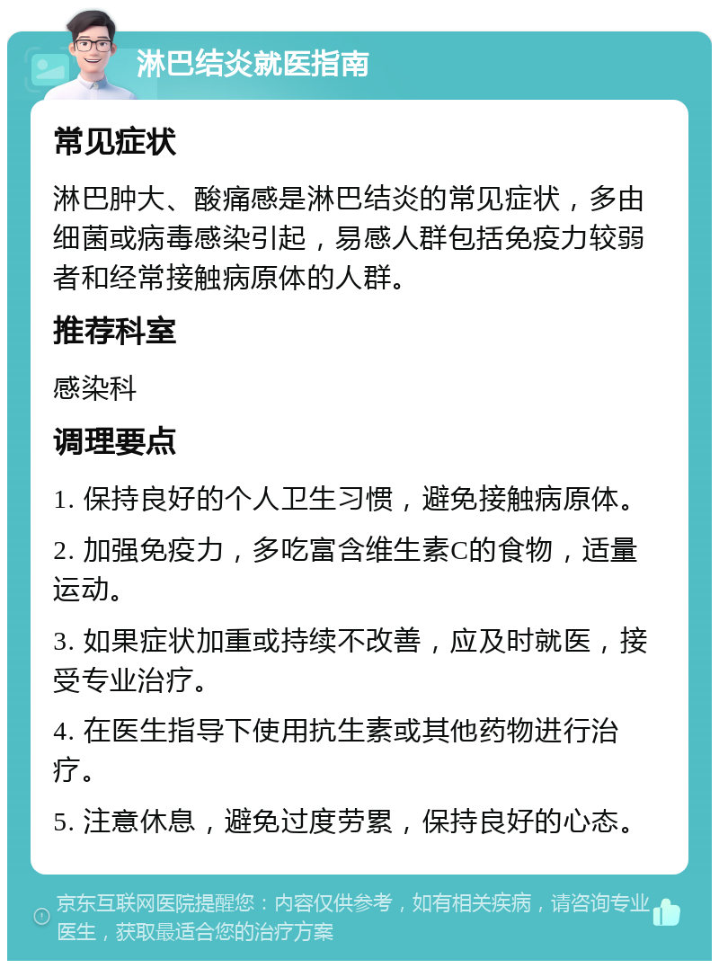 淋巴结炎就医指南 常见症状 淋巴肿大、酸痛感是淋巴结炎的常见症状，多由细菌或病毒感染引起，易感人群包括免疫力较弱者和经常接触病原体的人群。 推荐科室 感染科 调理要点 1. 保持良好的个人卫生习惯，避免接触病原体。 2. 加强免疫力，多吃富含维生素C的食物，适量运动。 3. 如果症状加重或持续不改善，应及时就医，接受专业治疗。 4. 在医生指导下使用抗生素或其他药物进行治疗。 5. 注意休息，避免过度劳累，保持良好的心态。