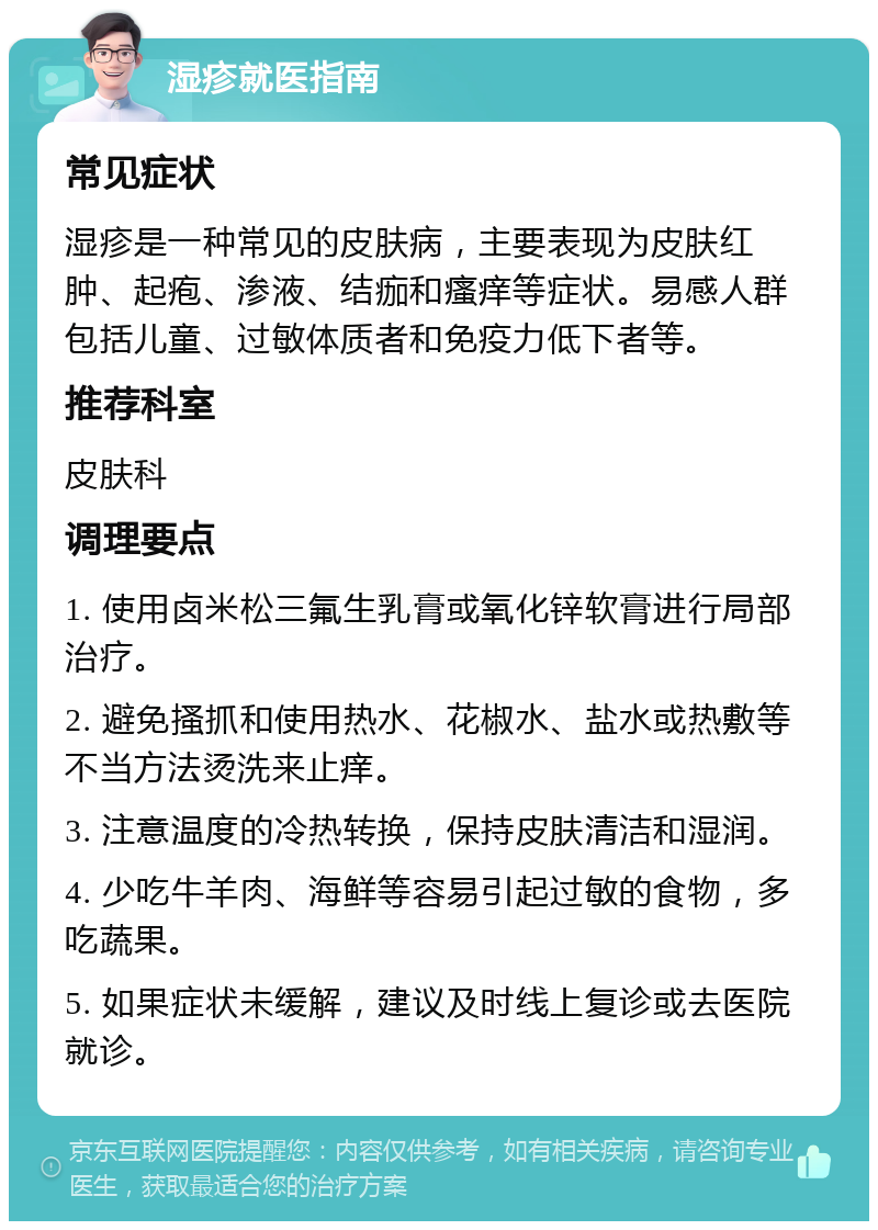 湿疹就医指南 常见症状 湿疹是一种常见的皮肤病，主要表现为皮肤红肿、起疱、渗液、结痂和瘙痒等症状。易感人群包括儿童、过敏体质者和免疫力低下者等。 推荐科室 皮肤科 调理要点 1. 使用卤米松三氟生乳膏或氧化锌软膏进行局部治疗。 2. 避免搔抓和使用热水、花椒水、盐水或热敷等不当方法烫洗来止痒。 3. 注意温度的冷热转换，保持皮肤清洁和湿润。 4. 少吃牛羊肉、海鲜等容易引起过敏的食物，多吃蔬果。 5. 如果症状未缓解，建议及时线上复诊或去医院就诊。