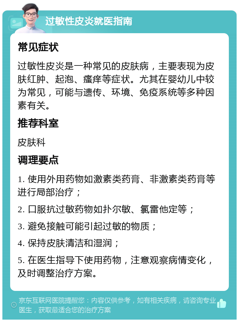 过敏性皮炎就医指南 常见症状 过敏性皮炎是一种常见的皮肤病，主要表现为皮肤红肿、起泡、瘙痒等症状。尤其在婴幼儿中较为常见，可能与遗传、环境、免疫系统等多种因素有关。 推荐科室 皮肤科 调理要点 1. 使用外用药物如激素类药膏、非激素类药膏等进行局部治疗； 2. 口服抗过敏药物如扑尔敏、氯雷他定等； 3. 避免接触可能引起过敏的物质； 4. 保持皮肤清洁和湿润； 5. 在医生指导下使用药物，注意观察病情变化，及时调整治疗方案。