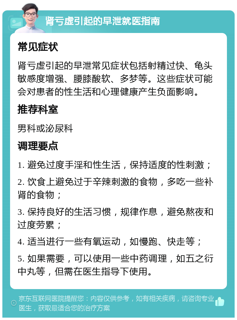 肾亏虚引起的早泄就医指南 常见症状 肾亏虚引起的早泄常见症状包括射精过快、龟头敏感度增强、腰膝酸软、多梦等。这些症状可能会对患者的性生活和心理健康产生负面影响。 推荐科室 男科或泌尿科 调理要点 1. 避免过度手淫和性生活，保持适度的性刺激； 2. 饮食上避免过于辛辣刺激的食物，多吃一些补肾的食物； 3. 保持良好的生活习惯，规律作息，避免熬夜和过度劳累； 4. 适当进行一些有氧运动，如慢跑、快走等； 5. 如果需要，可以使用一些中药调理，如五之衍中丸等，但需在医生指导下使用。