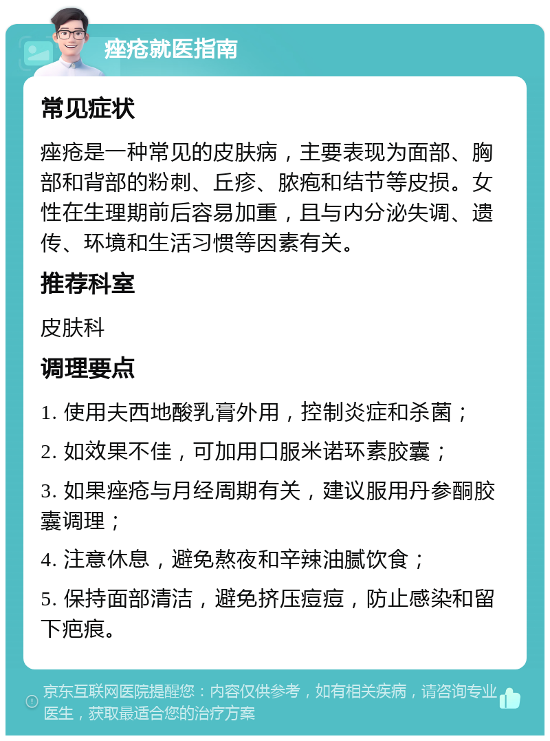 痤疮就医指南 常见症状 痤疮是一种常见的皮肤病，主要表现为面部、胸部和背部的粉刺、丘疹、脓疱和结节等皮损。女性在生理期前后容易加重，且与内分泌失调、遗传、环境和生活习惯等因素有关。 推荐科室 皮肤科 调理要点 1. 使用夫西地酸乳膏外用，控制炎症和杀菌； 2. 如效果不佳，可加用口服米诺环素胶囊； 3. 如果痤疮与月经周期有关，建议服用丹参酮胶囊调理； 4. 注意休息，避免熬夜和辛辣油腻饮食； 5. 保持面部清洁，避免挤压痘痘，防止感染和留下疤痕。