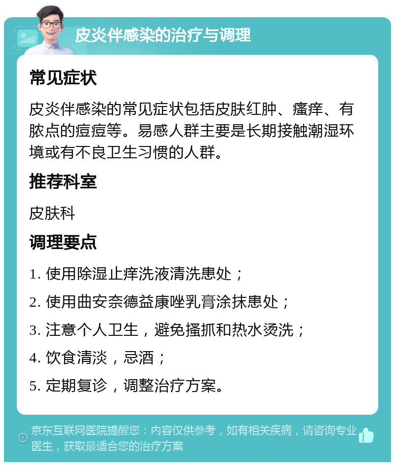 皮炎伴感染的治疗与调理 常见症状 皮炎伴感染的常见症状包括皮肤红肿、瘙痒、有脓点的痘痘等。易感人群主要是长期接触潮湿环境或有不良卫生习惯的人群。 推荐科室 皮肤科 调理要点 1. 使用除湿止痒洗液清洗患处； 2. 使用曲安奈德益康唑乳膏涂抹患处； 3. 注意个人卫生，避免搔抓和热水烫洗； 4. 饮食清淡，忌酒； 5. 定期复诊，调整治疗方案。