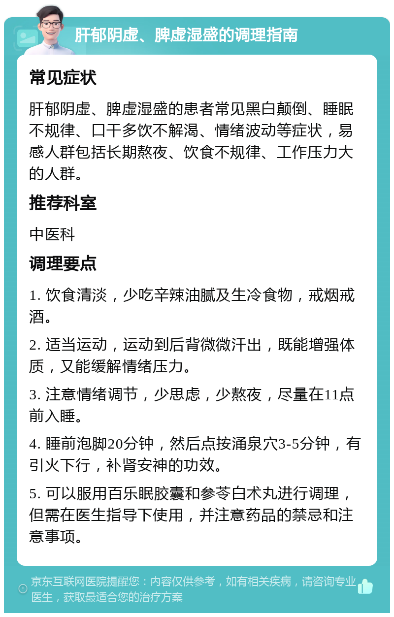 肝郁阴虚、脾虚湿盛的调理指南 常见症状 肝郁阴虚、脾虚湿盛的患者常见黑白颠倒、睡眠不规律、口干多饮不解渴、情绪波动等症状，易感人群包括长期熬夜、饮食不规律、工作压力大的人群。 推荐科室 中医科 调理要点 1. 饮食清淡，少吃辛辣油腻及生冷食物，戒烟戒酒。 2. 适当运动，运动到后背微微汗出，既能增强体质，又能缓解情绪压力。 3. 注意情绪调节，少思虑，少熬夜，尽量在11点前入睡。 4. 睡前泡脚20分钟，然后点按涌泉穴3-5分钟，有引火下行，补肾安神的功效。 5. 可以服用百乐眠胶囊和参苓白术丸进行调理，但需在医生指导下使用，并注意药品的禁忌和注意事项。