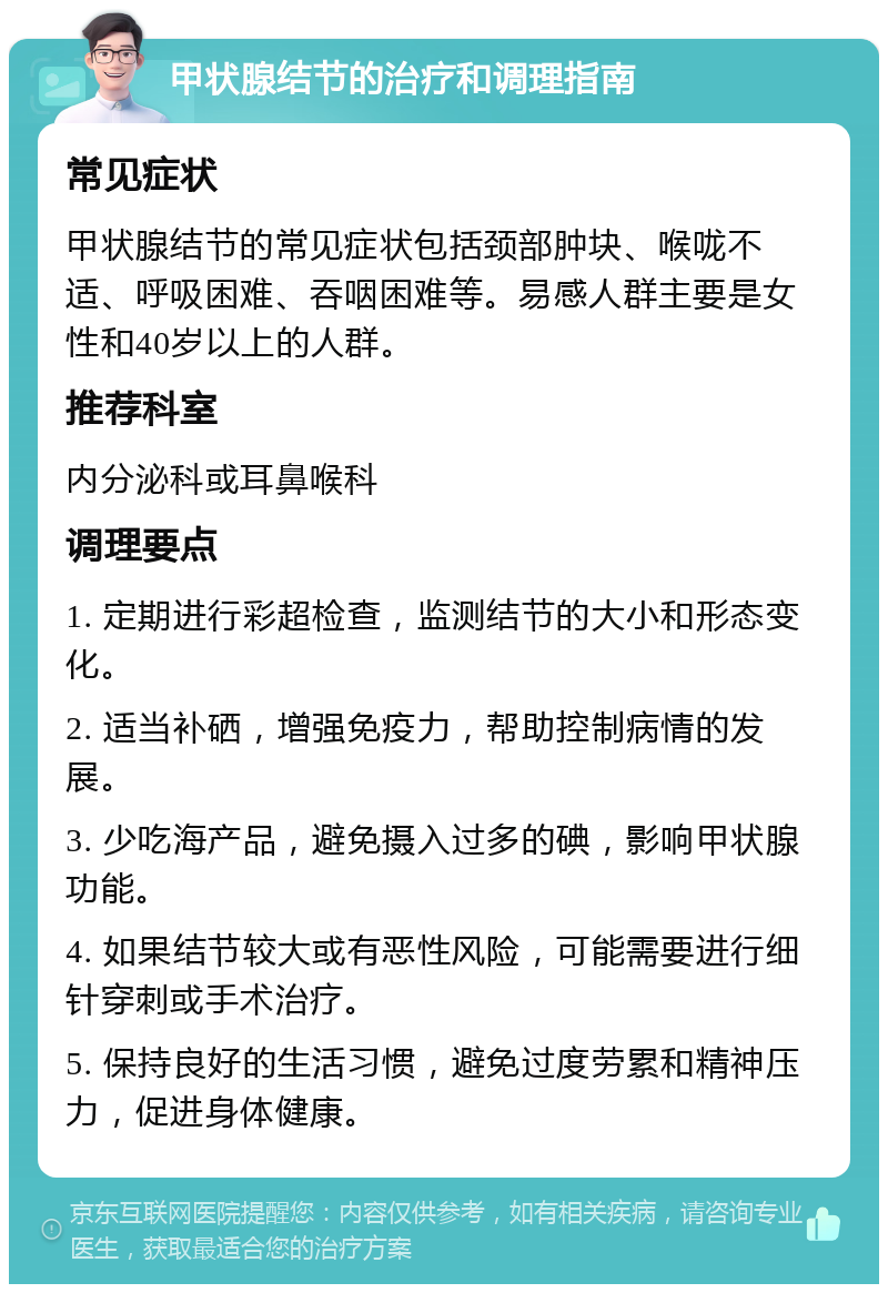 甲状腺结节的治疗和调理指南 常见症状 甲状腺结节的常见症状包括颈部肿块、喉咙不适、呼吸困难、吞咽困难等。易感人群主要是女性和40岁以上的人群。 推荐科室 内分泌科或耳鼻喉科 调理要点 1. 定期进行彩超检查，监测结节的大小和形态变化。 2. 适当补硒，增强免疫力，帮助控制病情的发展。 3. 少吃海产品，避免摄入过多的碘，影响甲状腺功能。 4. 如果结节较大或有恶性风险，可能需要进行细针穿刺或手术治疗。 5. 保持良好的生活习惯，避免过度劳累和精神压力，促进身体健康。