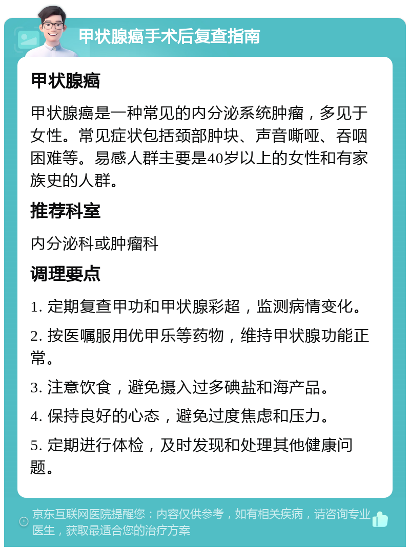 甲状腺癌手术后复查指南 甲状腺癌 甲状腺癌是一种常见的内分泌系统肿瘤，多见于女性。常见症状包括颈部肿块、声音嘶哑、吞咽困难等。易感人群主要是40岁以上的女性和有家族史的人群。 推荐科室 内分泌科或肿瘤科 调理要点 1. 定期复查甲功和甲状腺彩超，监测病情变化。 2. 按医嘱服用优甲乐等药物，维持甲状腺功能正常。 3. 注意饮食，避免摄入过多碘盐和海产品。 4. 保持良好的心态，避免过度焦虑和压力。 5. 定期进行体检，及时发现和处理其他健康问题。