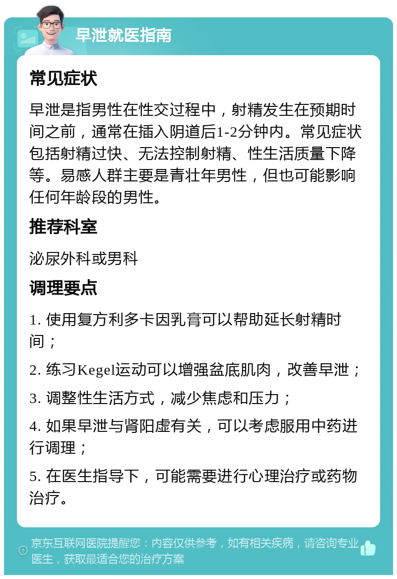 早泄就医指南 常见症状 早泄是指男性在性交过程中，射精发生在预期时间之前，通常在插入阴道后1-2分钟内。常见症状包括射精过快、无法控制射精、性生活质量下降等。易感人群主要是青壮年男性，但也可能影响任何年龄段的男性。 推荐科室 泌尿外科或男科 调理要点 1. 使用复方利多卡因乳膏可以帮助延长射精时间； 2. 练习Kegel运动可以增强盆底肌肉，改善早泄； 3. 调整性生活方式，减少焦虑和压力； 4. 如果早泄与肾阳虚有关，可以考虑服用中药进行调理； 5. 在医生指导下，可能需要进行心理治疗或药物治疗。