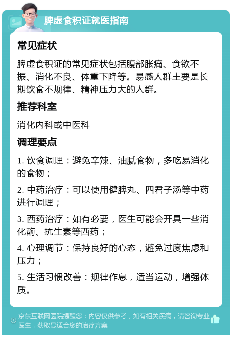 脾虚食积证就医指南 常见症状 脾虚食积证的常见症状包括腹部胀痛、食欲不振、消化不良、体重下降等。易感人群主要是长期饮食不规律、精神压力大的人群。 推荐科室 消化内科或中医科 调理要点 1. 饮食调理：避免辛辣、油腻食物，多吃易消化的食物； 2. 中药治疗：可以使用健脾丸、四君子汤等中药进行调理； 3. 西药治疗：如有必要，医生可能会开具一些消化酶、抗生素等西药； 4. 心理调节：保持良好的心态，避免过度焦虑和压力； 5. 生活习惯改善：规律作息，适当运动，增强体质。