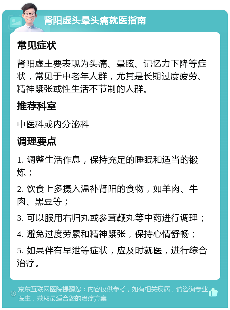 肾阳虚头晕头痛就医指南 常见症状 肾阳虚主要表现为头痛、晕眩、记忆力下降等症状，常见于中老年人群，尤其是长期过度疲劳、精神紧张或性生活不节制的人群。 推荐科室 中医科或内分泌科 调理要点 1. 调整生活作息，保持充足的睡眠和适当的锻炼； 2. 饮食上多摄入温补肾阳的食物，如羊肉、牛肉、黑豆等； 3. 可以服用右归丸或参茸鞭丸等中药进行调理； 4. 避免过度劳累和精神紧张，保持心情舒畅； 5. 如果伴有早泄等症状，应及时就医，进行综合治疗。