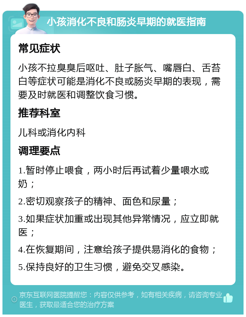 小孩消化不良和肠炎早期的就医指南 常见症状 小孩不拉臭臭后呕吐、肚子胀气、嘴唇白、舌苔白等症状可能是消化不良或肠炎早期的表现，需要及时就医和调整饮食习惯。 推荐科室 儿科或消化内科 调理要点 1.暂时停止喂食，两小时后再试着少量喂水或奶； 2.密切观察孩子的精神、面色和尿量； 3.如果症状加重或出现其他异常情况，应立即就医； 4.在恢复期间，注意给孩子提供易消化的食物； 5.保持良好的卫生习惯，避免交叉感染。