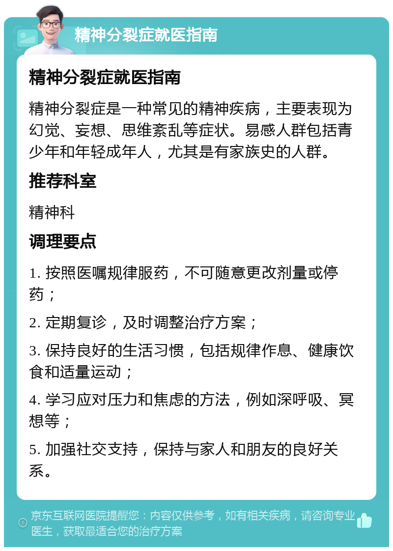 精神分裂症就医指南 精神分裂症就医指南 精神分裂症是一种常见的精神疾病，主要表现为幻觉、妄想、思维紊乱等症状。易感人群包括青少年和年轻成年人，尤其是有家族史的人群。 推荐科室 精神科 调理要点 1. 按照医嘱规律服药，不可随意更改剂量或停药； 2. 定期复诊，及时调整治疗方案； 3. 保持良好的生活习惯，包括规律作息、健康饮食和适量运动； 4. 学习应对压力和焦虑的方法，例如深呼吸、冥想等； 5. 加强社交支持，保持与家人和朋友的良好关系。