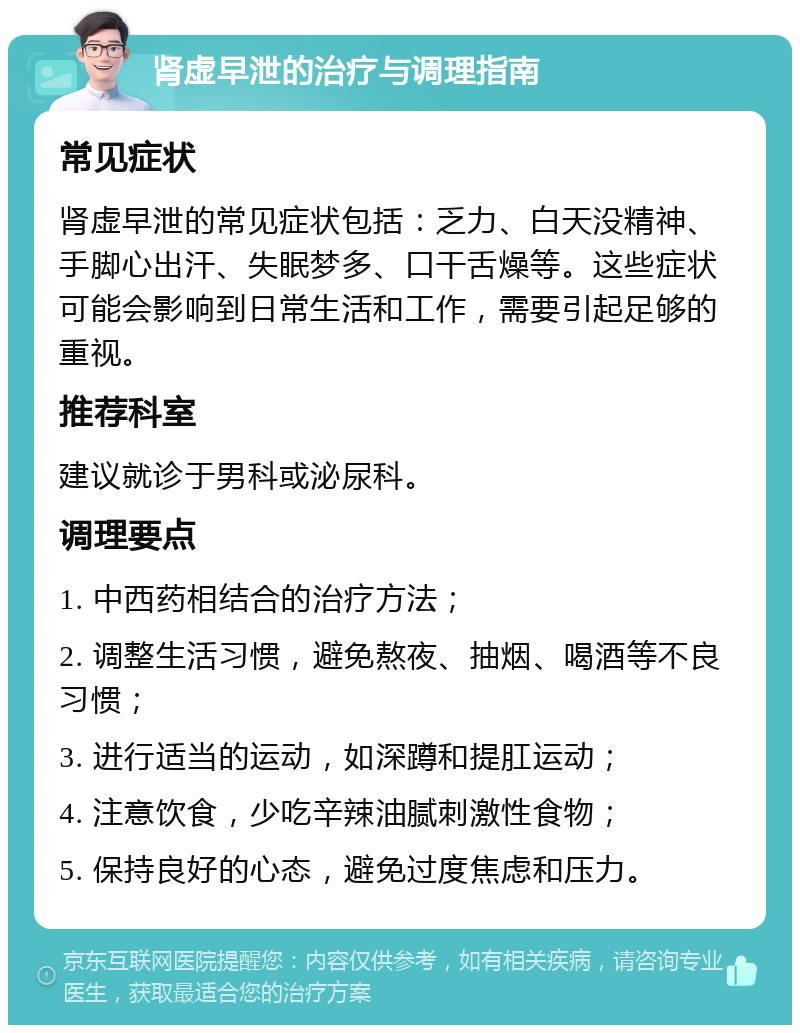 肾虚早泄的治疗与调理指南 常见症状 肾虚早泄的常见症状包括：乏力、白天没精神、手脚心出汗、失眠梦多、口干舌燥等。这些症状可能会影响到日常生活和工作，需要引起足够的重视。 推荐科室 建议就诊于男科或泌尿科。 调理要点 1. 中西药相结合的治疗方法； 2. 调整生活习惯，避免熬夜、抽烟、喝酒等不良习惯； 3. 进行适当的运动，如深蹲和提肛运动； 4. 注意饮食，少吃辛辣油腻刺激性食物； 5. 保持良好的心态，避免过度焦虑和压力。